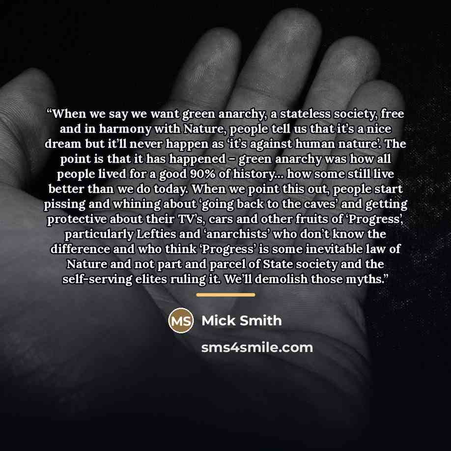 “When we say we want green anarchy, a stateless society, free and in harmony with Nature, people tell us that it’s a nice dream but it’ll never happen as ‘it’s against human nature’. The point is that it has happened – green anarchy was how all people lived for a good 90% of history… how some still…” quote by Mick Smith