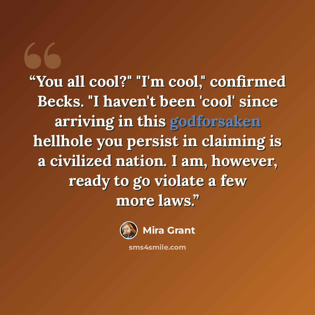 “You all cool?" "I'm cool," confirmed Becks. "I haven't been 'cool' since arriving in this godforsaken hellhole you persist in claiming is a civilized nation. I am, however, ready to go violate a few more laws.” quote by Mira Grant