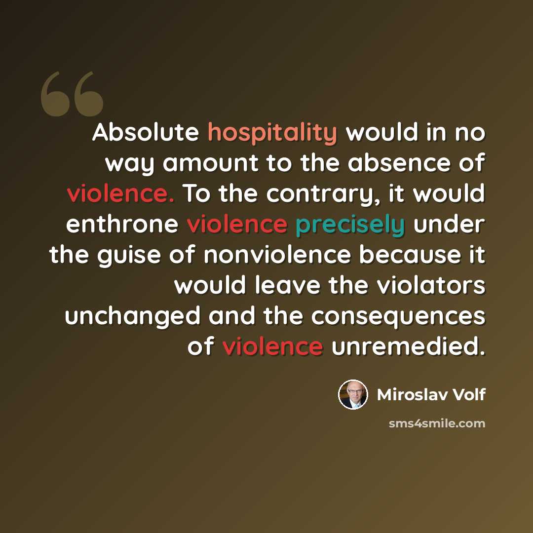 “Absolute hospitality would in no way amount to the absence of violence. To the contrary, it would enthrone violence precisely under the guise of nonviolence because it would leave the violators unchanged and the consequences of violence unremedied.” quote by Miroslav Volf