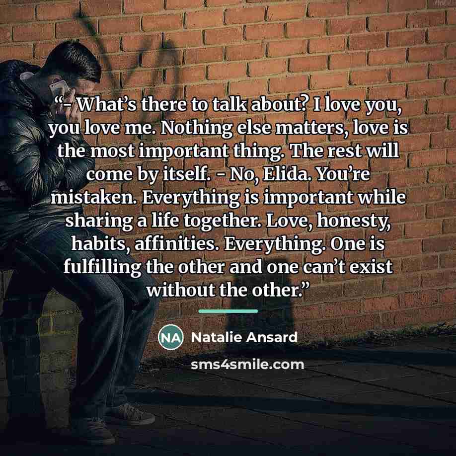 “- What’s there to talk about? I love you, you love me. Nothing else matters, love is the most important thing. The rest will come by itself. - No, Elida. You’re mistaken. Everything is important while sharing a life together. Love, honesty, habits, affinities. Everything. One is fulfilling the…” quote by Natalie Ansard