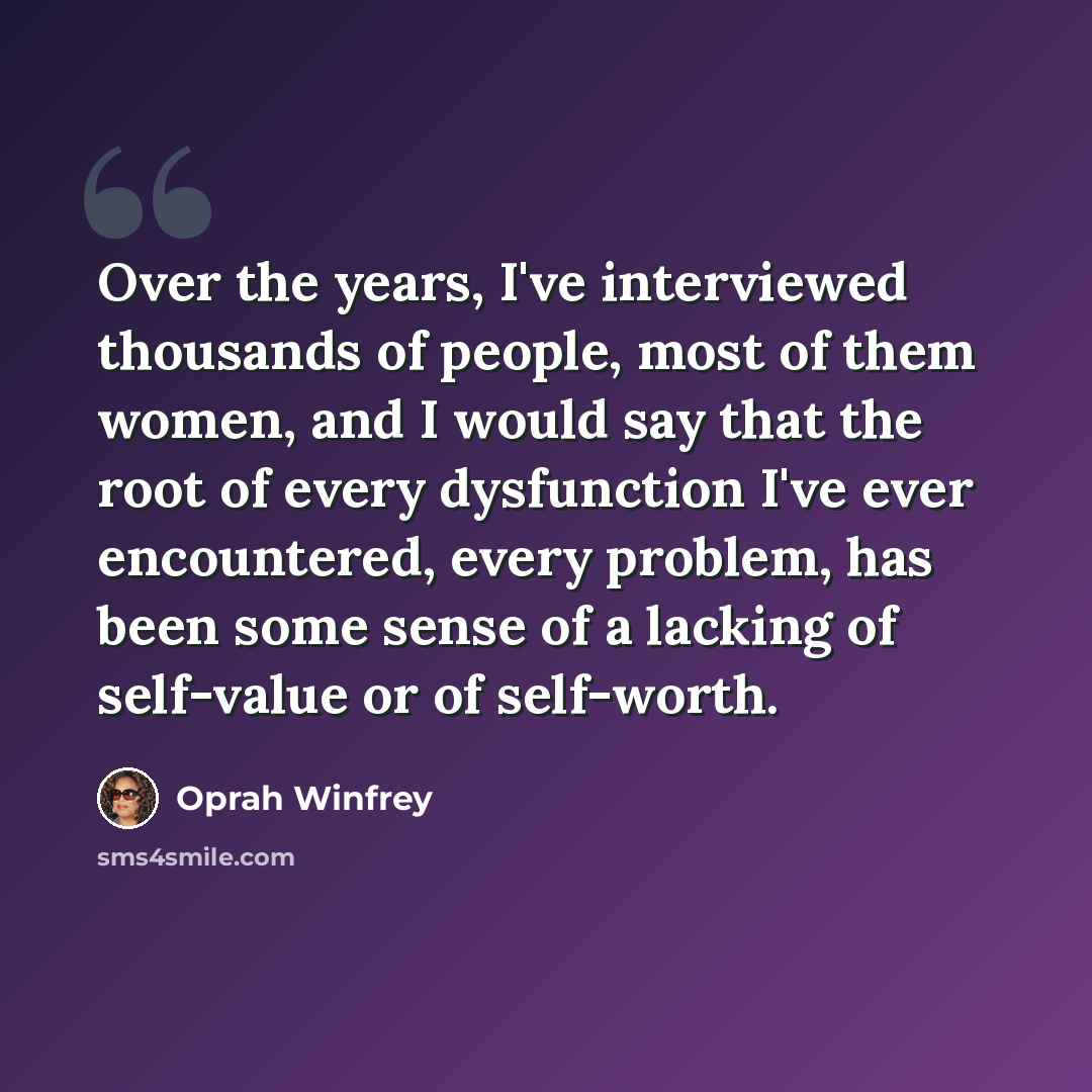 “Over the years, I've interviewed thousands of people, most of them women, and I would say that the root of every dysfunction I've ever encountered, every problem, has been some sense of a lacking of self-value or of self-worth.” quote by Oprah Winfrey