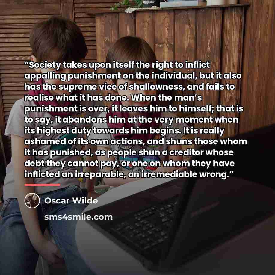 “Society takes upon itself the right to inflict appalling punishment on the individual, but it also has the supreme vice of shallowness, and fails to realise what it has done. When the man’s punishment is over, it leaves him to himself; that is to say, it abandons him at the very moment when its…” quote by Oscar Wilde