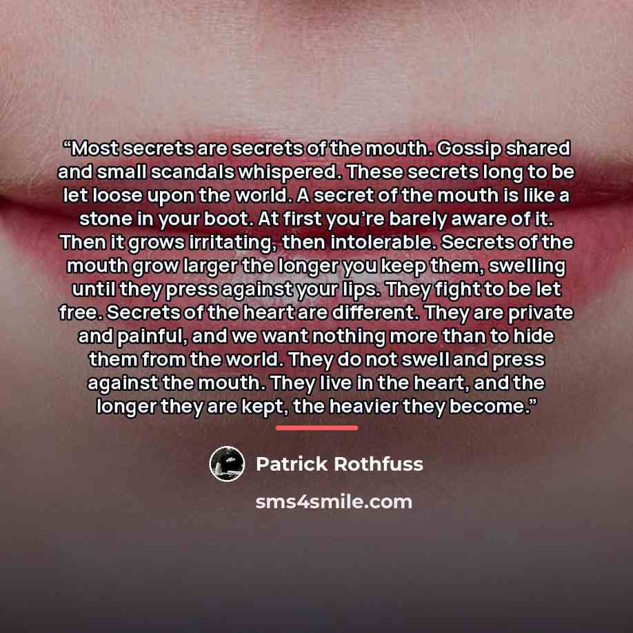 “Most secrets are secrets of the mouth. Gossip shared and small scandals whispered. These secrets long to be let loose upon the world. A secret of the mouth is like a stone in your boot. At first you’re barely aware of it. Then it grows irritating, then intolerable. Secrets of the mouth grow larger…” quote by Patrick Rothfuss