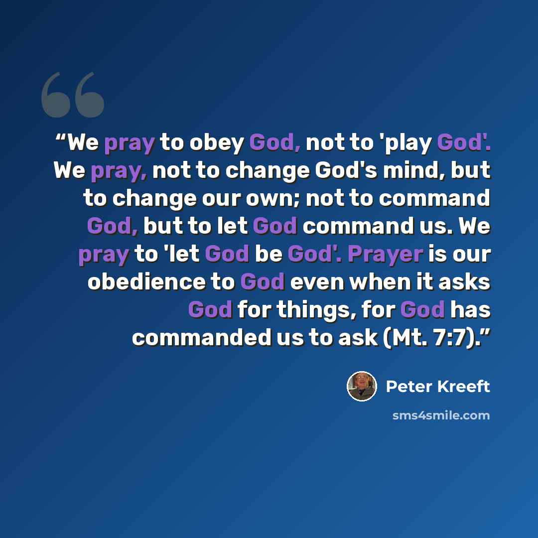 “We pray to obey God, not to 'play God'. We pray, not to change God's mind, but to change our own; not to command God, but to let God command us. We pray to 'let God be God'. Prayer is our obedience to God even when it asks God for things, for God has commanded us to ask (Mt. 7:7).” quote by Peter Kreeft