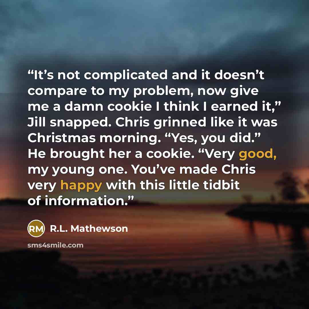 “It’s not complicated and it doesn’t compare to my problem, now give me a damn cookie I think I earned it,” Jill snapped. Chris grinned like it was Christmas morning. “Yes, you did.” He brought her a cookie. “Very good, my young one. You’ve made Chris very happy with this little tidbit of…” quote by R.L. Mathewson