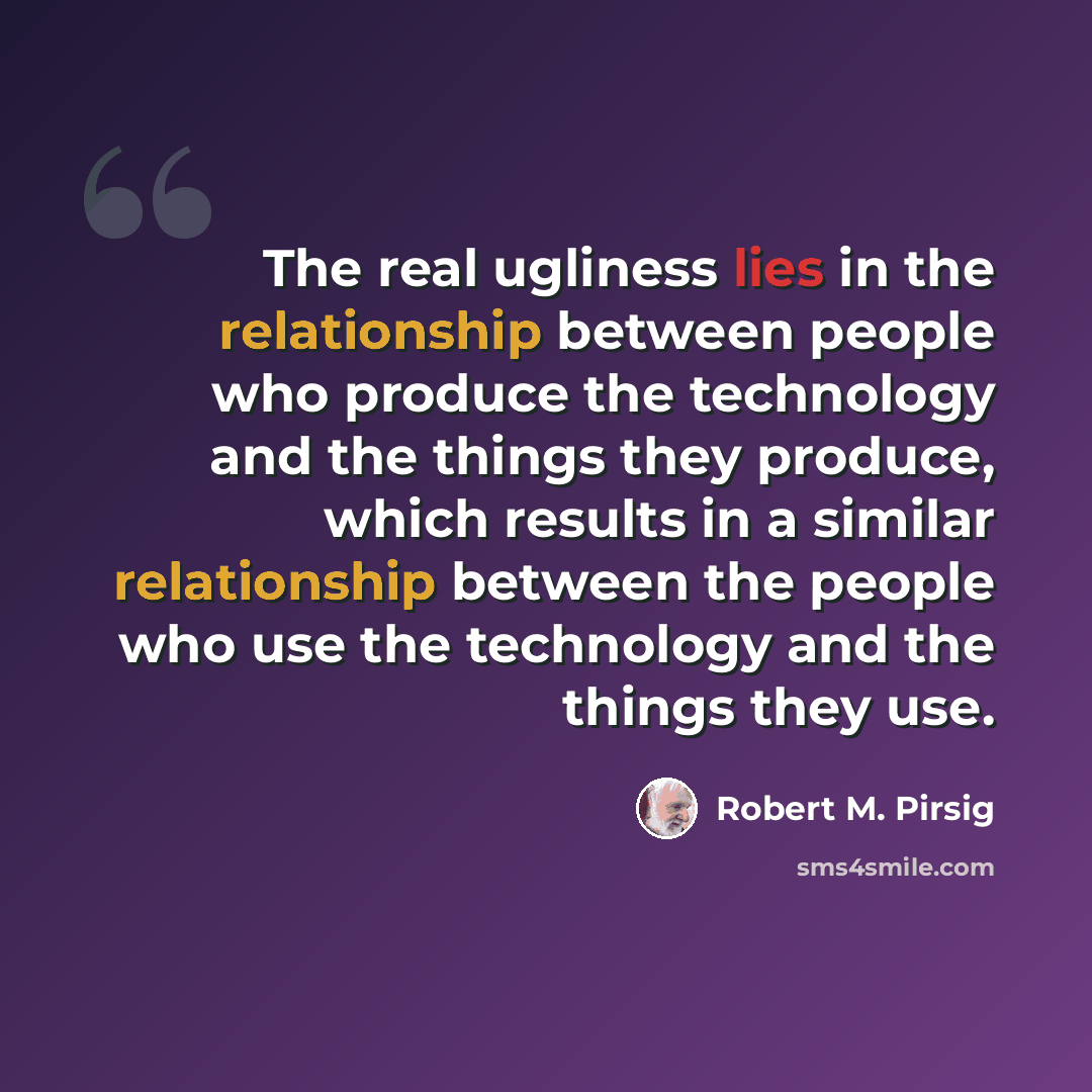 “The real ugliness lies in the relationship between people who produce the technology and the things they produce, which results in a similar relationship between the people who use the technology and the things they use.” quote by Robert M. Pirsig