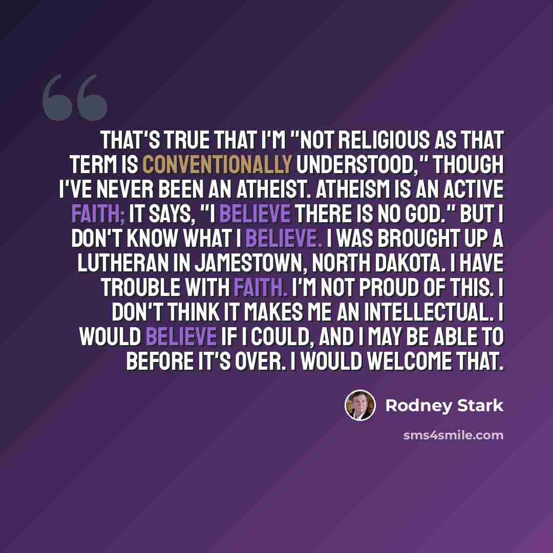 “That's true that I'm "not religious as that term is conventionally understood," though I've never been an atheist. Atheism is an active faith; it says, "I believe there is no God." But I don't know what I believe. I was brought up a Lutheran in Jamestown, North Dakota. I have trouble with faith…” quote by Rodney Stark