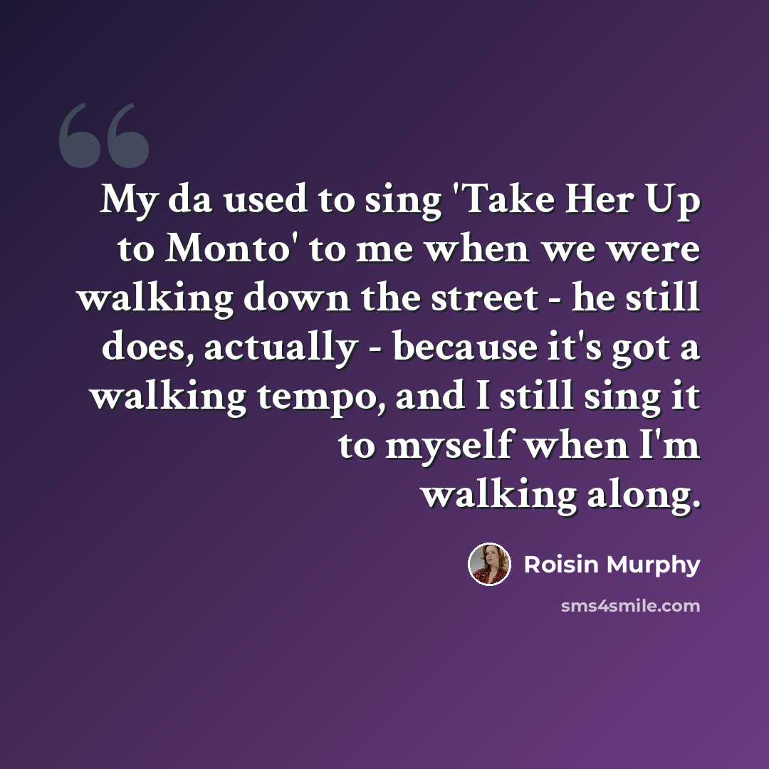 “My da used to sing 'Take Her Up to Monto' to me when we were walking down the street - he still does, actually - because it's got a walking tempo, and I still sing it to myself when I'm walking along.” quote by Roisin Murphy