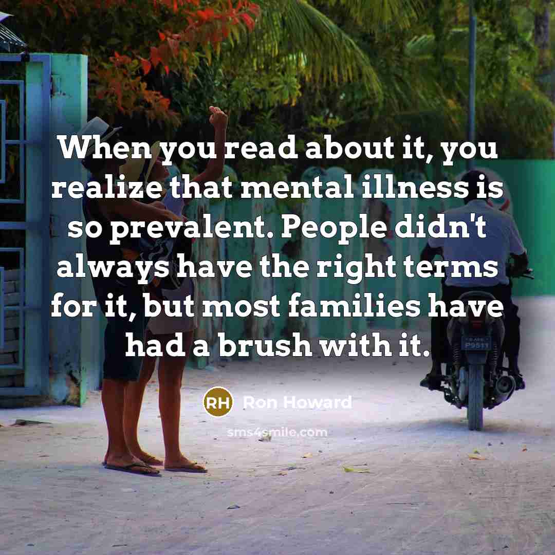 “When you read about it, you realize that mental illness is so prevalent. People didn't always have the right terms for it, but most families have had a brush with it.” quote by Ron Howard