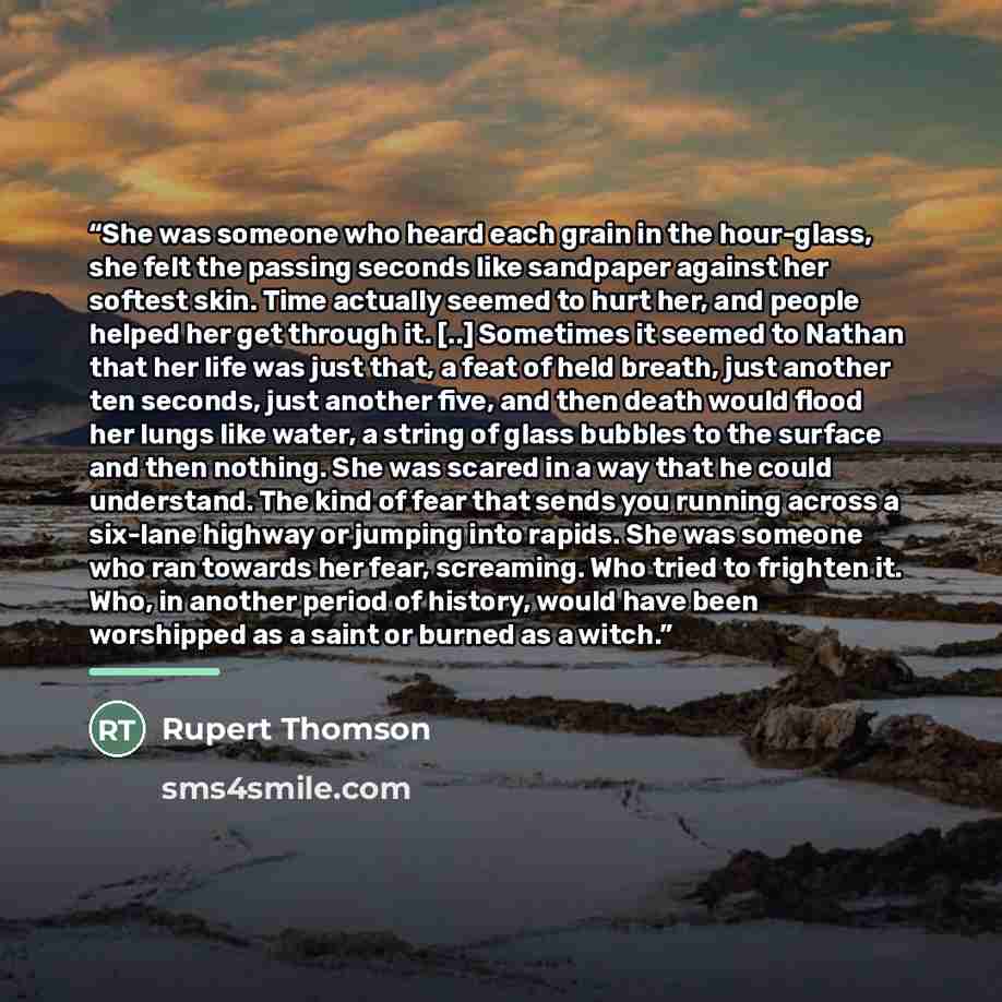 “She was someone who heard each grain in the hour-glass, she felt the passing seconds like sandpaper against her softest skin. Time actually seemed to hurt her, and people helped her get through it. [..] Sometimes it seemed to Nathan that her life was just that, a feat of held breath, just another…” quote by Rupert Thomson