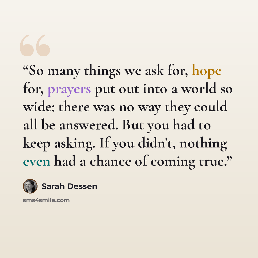 “So many things we ask for, hope for, prayers put out into a world so wide: there was no way they could all be answered. But you had to keep asking. If you didn't, nothing even had a chance of coming true.” quote by Sarah Dessen