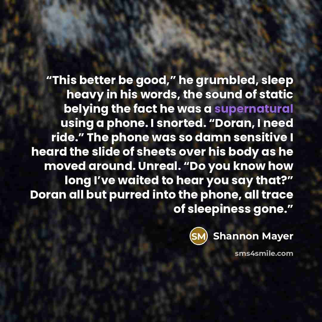 “This better be good,” he grumbled, sleep heavy in his words, the sound of static belying the fact he was a supernatural using a phone. I snorted. “Doran, I need ride.” The phone was so damn sensitive I heard the slide of sheets over his body as he moved around. Unreal. “Do you know how long I’ve…” quote by Shannon Mayer