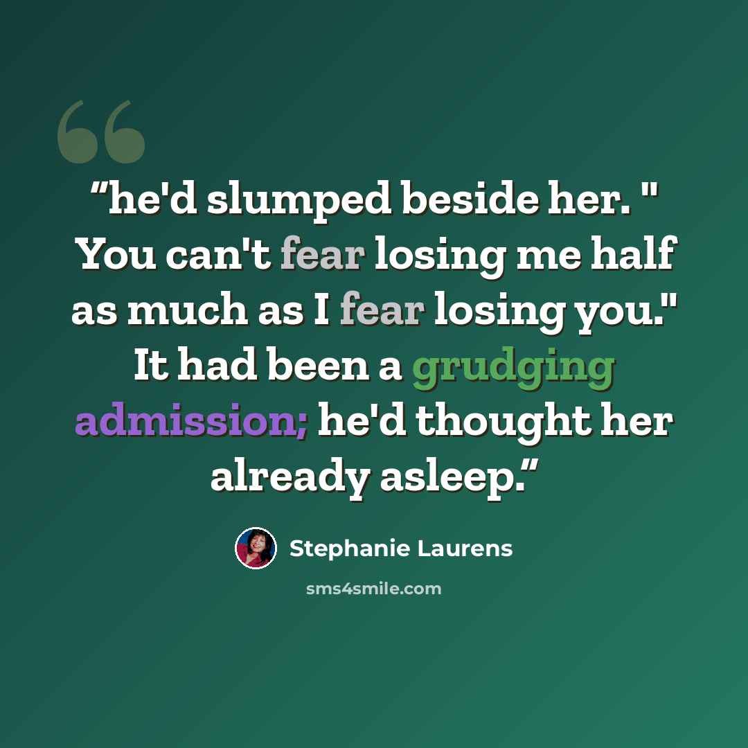 “he'd slumped beside her. " You can't fear losing me half as much as I fear losing you." It had been a grudging admission; he'd thought her already asleep.” quote by Stephanie Laurens