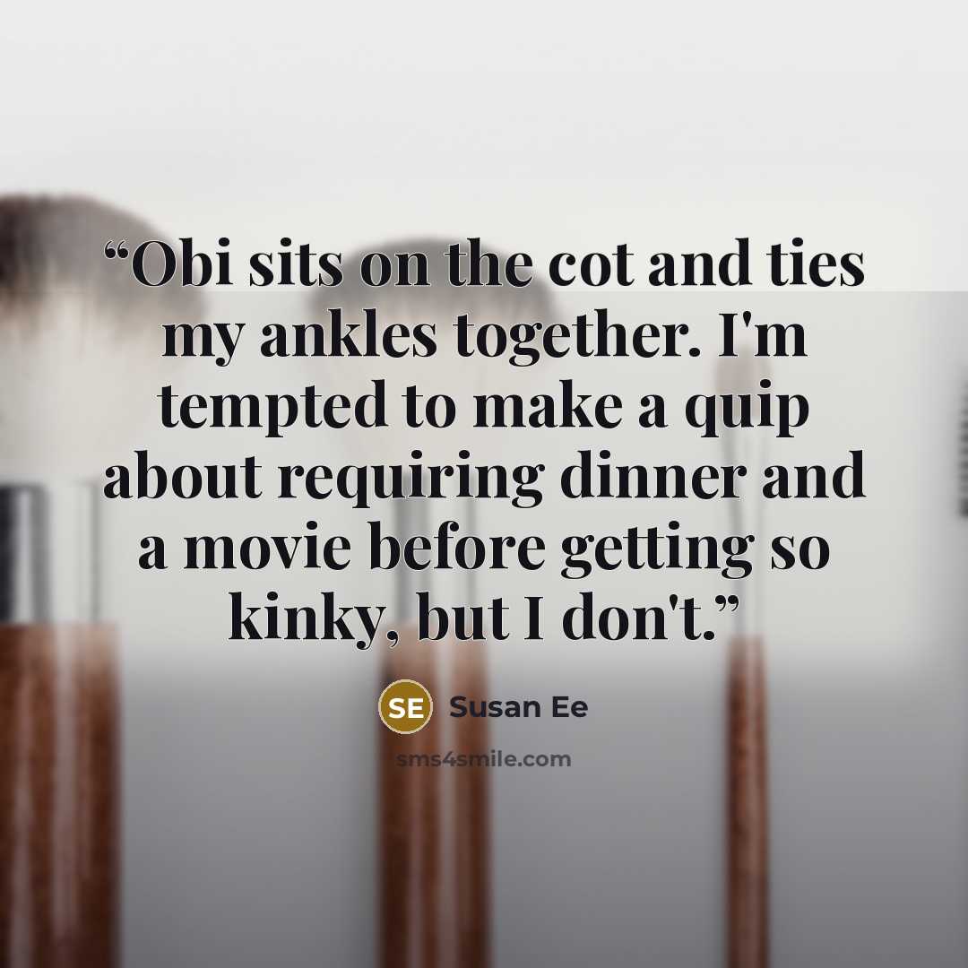 “Obi sits on the cot and ties my ankles together. I'm tempted to make a quip about requiring dinner and a movie before getting so kinky, but I don't.” quote by Susan Ee