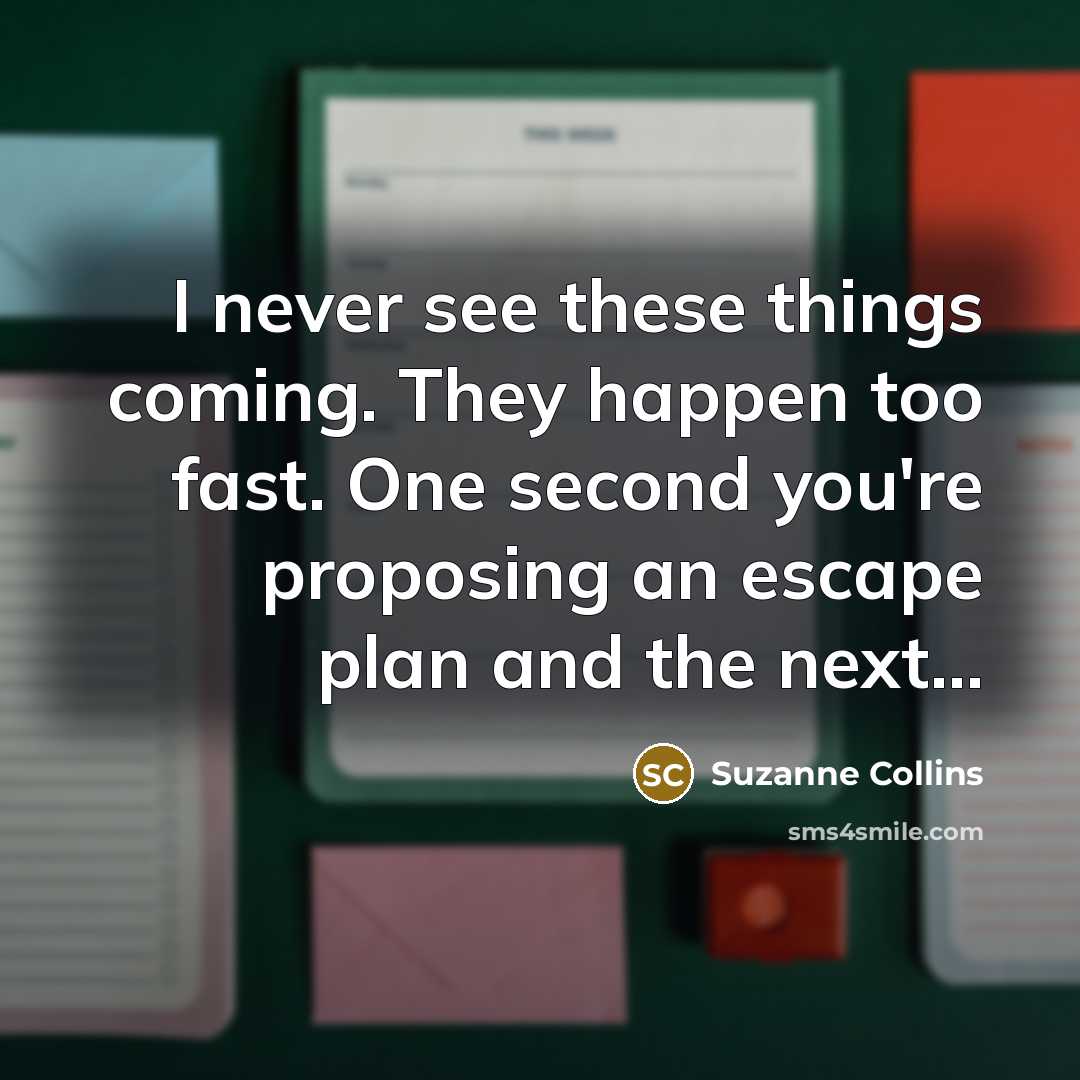 “I never see these things coming. They happen too fast. One second you're proposing an escape plan and the next...” quote by Suzanne Collins