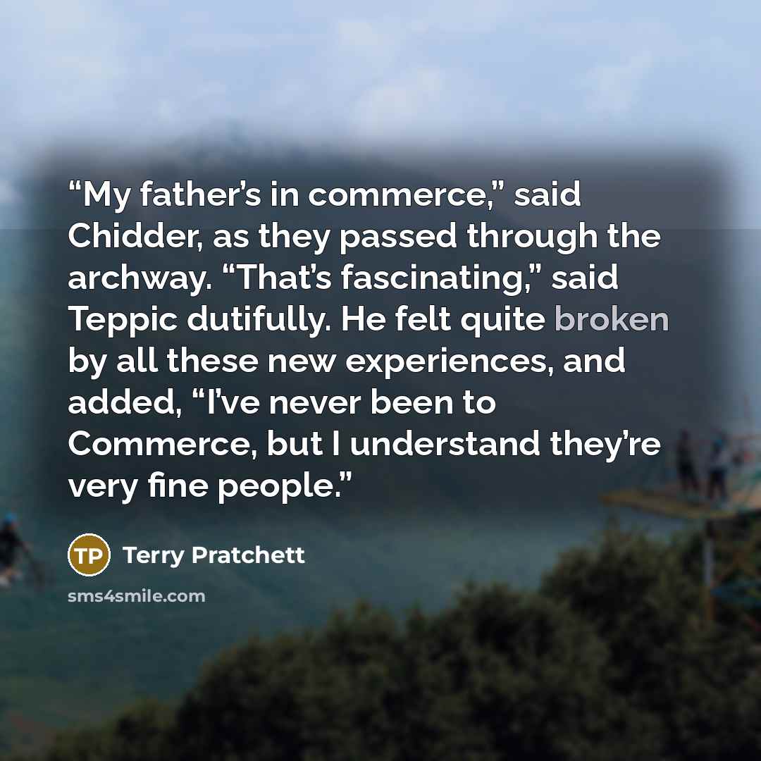 “My father’s in commerce,” said Chidder, as they passed through the archway. “That’s fascinating,” said Teppic dutifully. He felt quite broken by all these new experiences, and added, “I’ve never been to Commerce, but I understand they’re very fine people.” quote by Terry Pratchett