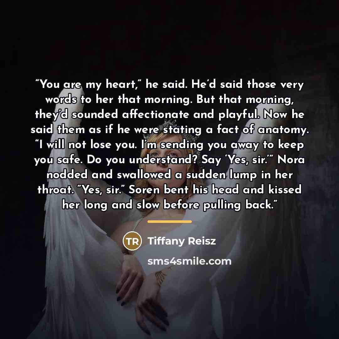 “You are my heart,” he said. He’d said those very words to her that morning. But that morning, they’d sounded affectionate and playful. Now he said them as if he were stating a fact of anatomy. “I will not lose you. I’m sending you away to keep you safe. Do you understand? Say ‘Yes, sir.’” Nora…” quote by Tiffany Reisz