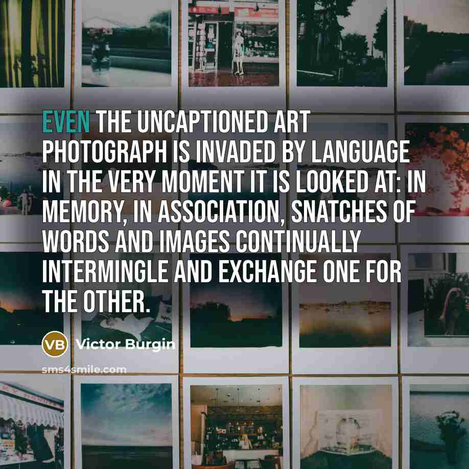 “Even the uncaptioned art photograph is invaded by language in the very moment it is looked at: in memory, in association, snatches of words and images continually intermingle and exchange one for the other.” quote by Victor Burgin