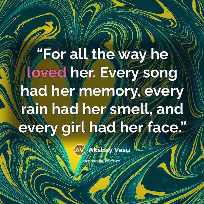 “For all the way he loved her. Every song had her memory, every rain had her smell, and every girl had her face.” quote by Akshay Vasu