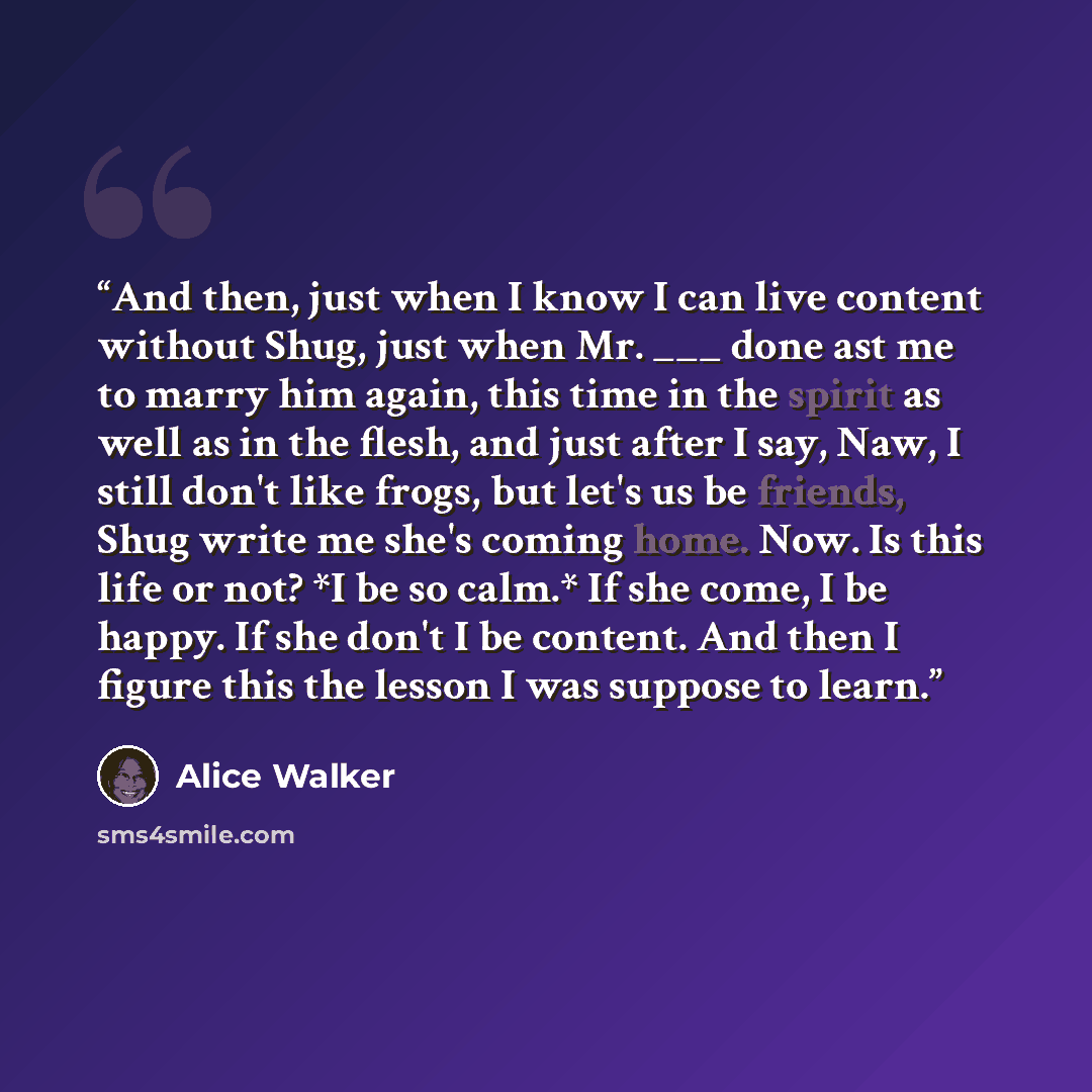 “And then, just when I know I can live content without Shug, just when Mr. ___ done ast me to marry him again, this time in the spirit as well as in the flesh, and just after I say, Naw, I still don't like frogs, but let's us be friends, Shug write me she's coming home. Now. Is this life or not? *I…” quote by Alice Walker