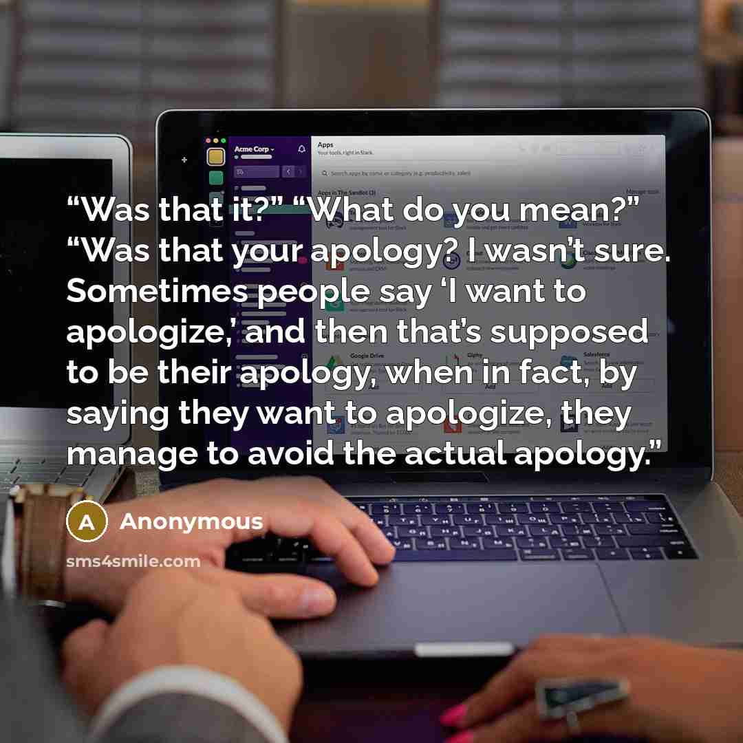 “Was that it?” “What do you mean?” “Was that your apology? I wasn’t sure. Sometimes people say ‘I want to apologize,’ and then that’s supposed to be their apology, when in fact, by saying they want to apologize, they manage to avoid the actual apology.” quote by Anonymous