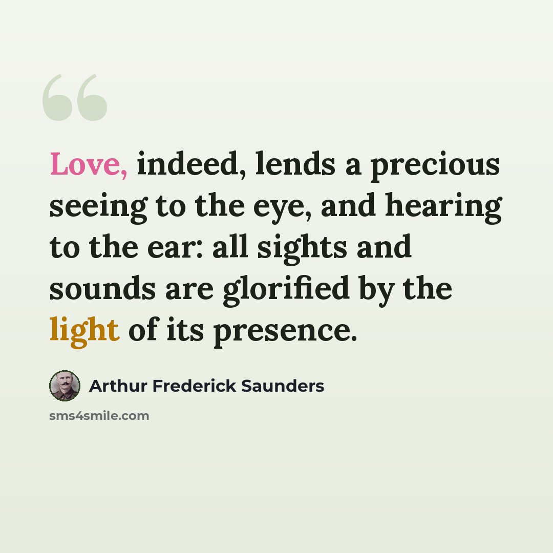 “Love, indeed, lends a precious seeing to the eye, and hearing to the ear: all sights and sounds are glorified by the light of its presence.” quote by Arthur Frederick Saunders