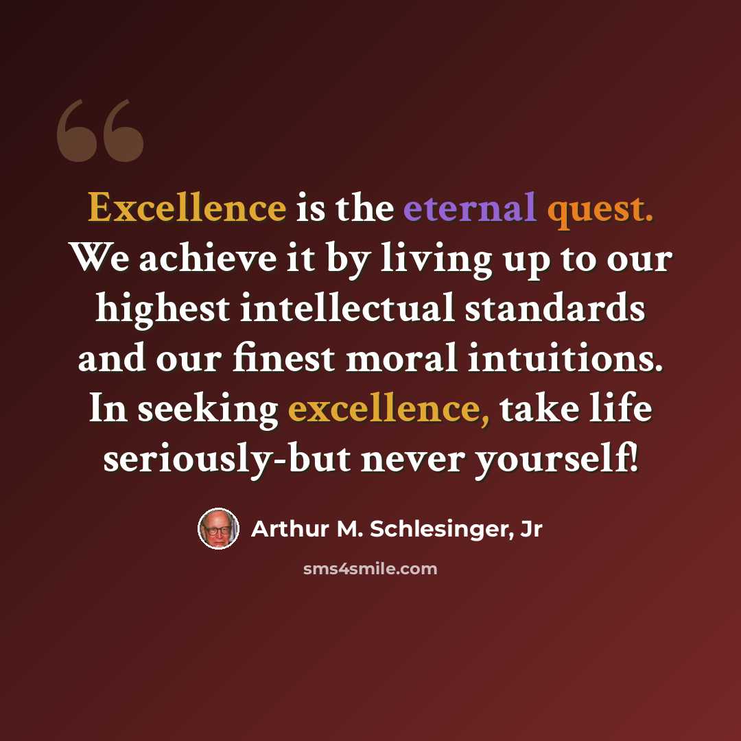 “Excellence is the eternal quest. We achieve it by living up to our highest intellectual standards and our finest moral intuitions. In seeking excellence, take life seriously-but never yourself!” quote by Arthur M. Schlesinger, Jr