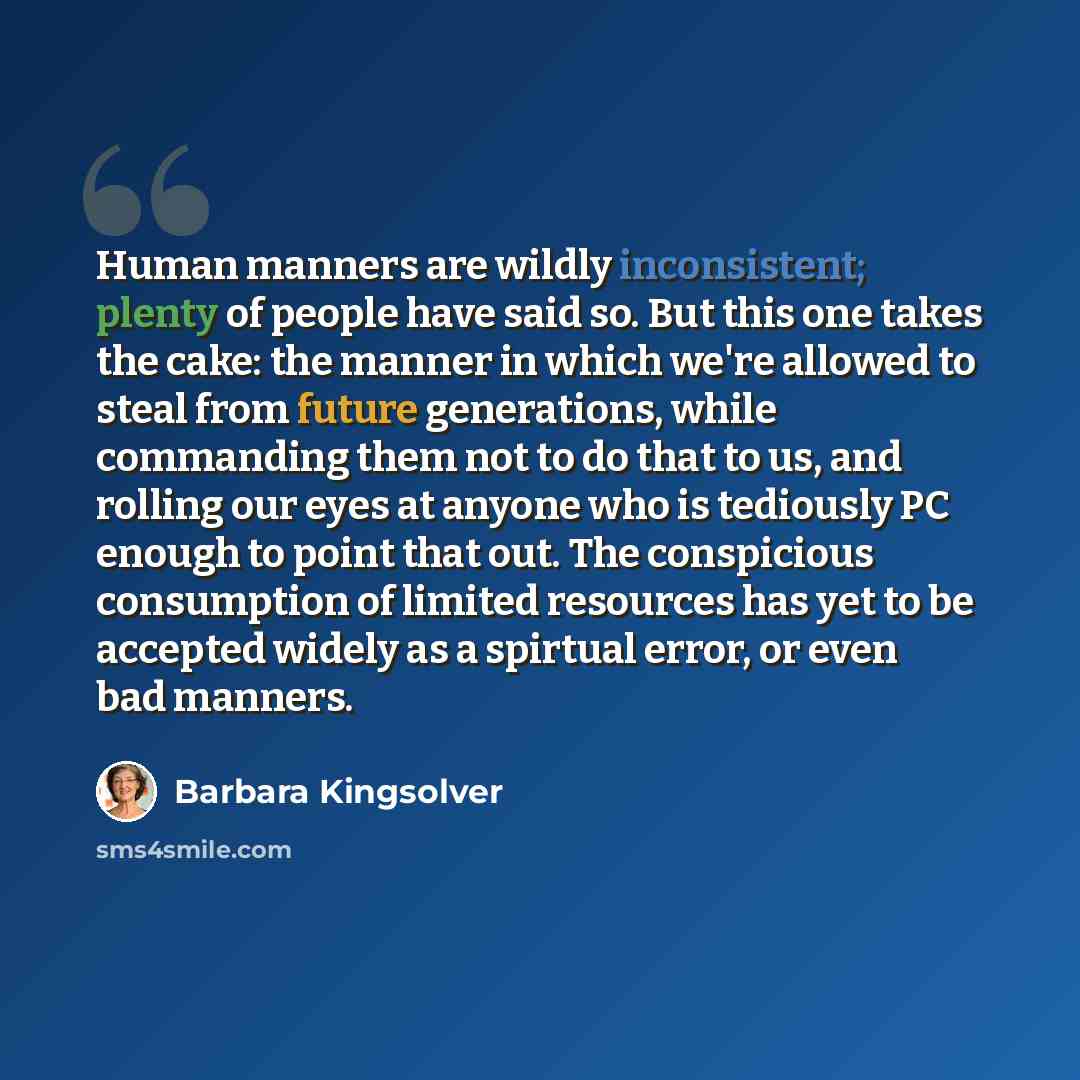 “Human manners are wildly inconsistent; plenty of people have said so. But this one takes the cake: the manner in which we're allowed to steal from future generations, while commanding them not to do that to us, and rolling our eyes at anyone who is tediously PC enough to point that out. The…” quote by Barbara Kingsolver