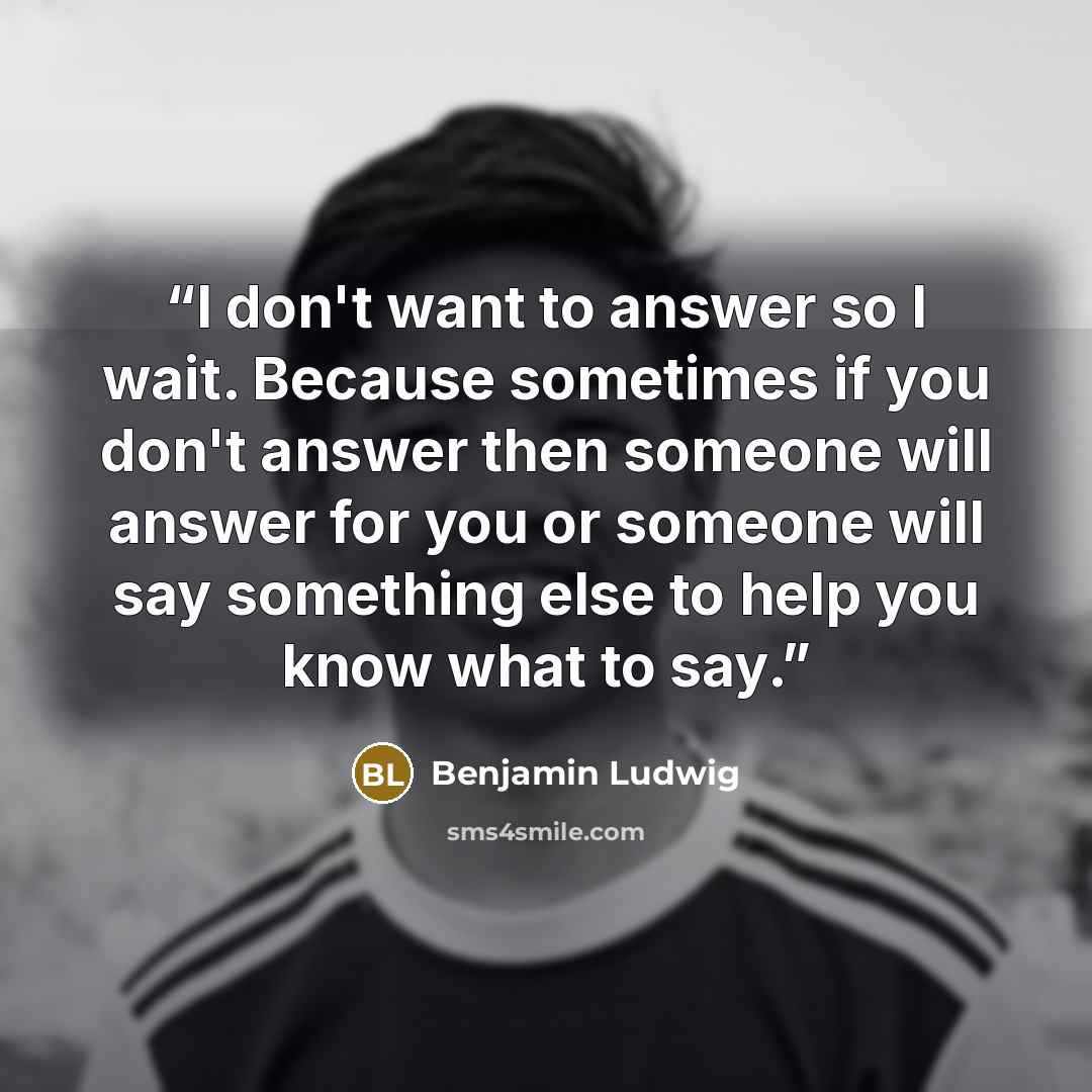“I don't want to answer so I wait. Because sometimes if you don't answer then someone will answer for you or someone will say something else to help you know what to say.” quote by Benjamin Ludwig