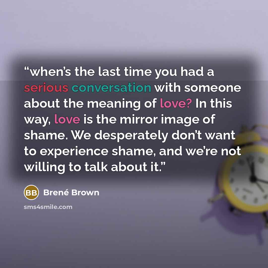 “when’s the last time you had a serious conversation with someone about the meaning of love? In this way, love is the mirror image of shame. We desperately don’t want to experience shame, and we’re not willing to talk about it.” quote by Brené Brown