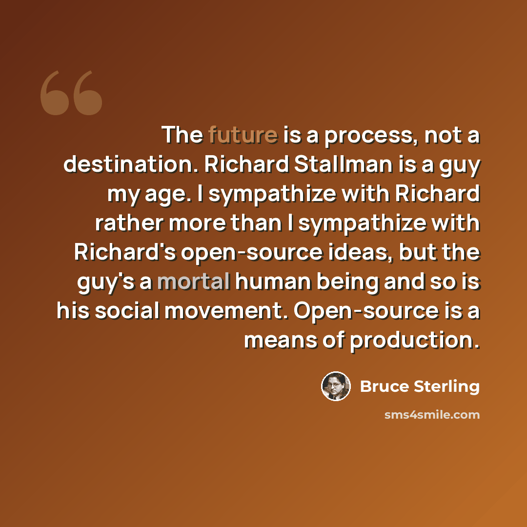 “The future is a process, not a destination. Richard Stallman is a guy my age. I sympathize with Richard rather more than I sympathize with Richard's open-source ideas, but the guy's a mortal human being and so is his social movement. Open-source is a means of production.” quote by Bruce Sterling