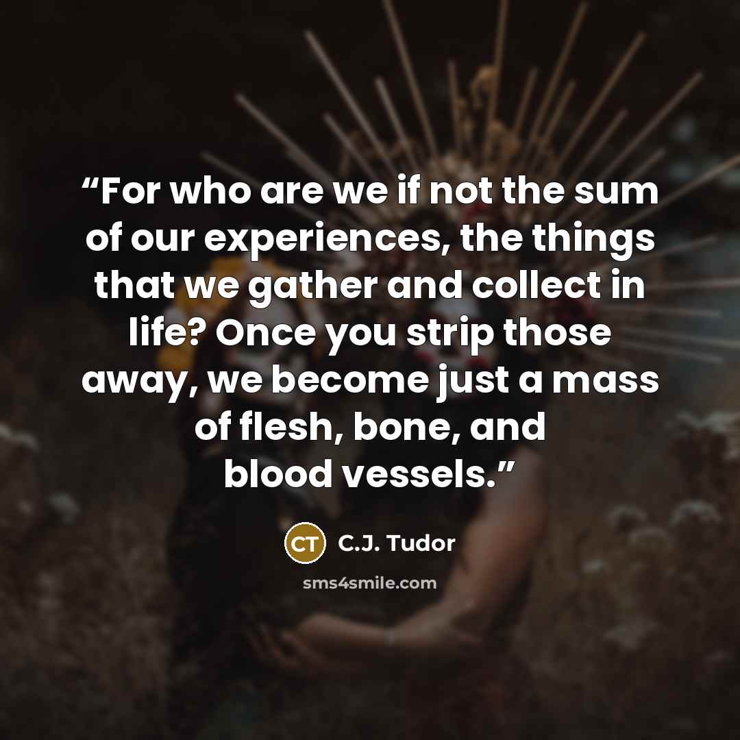 “For who are we if not the sum of our experiences, the things that we gather and collect in life? Once you strip those away, we become just a mass of flesh, bone, and blood vessels.” quote by C.J. Tudor