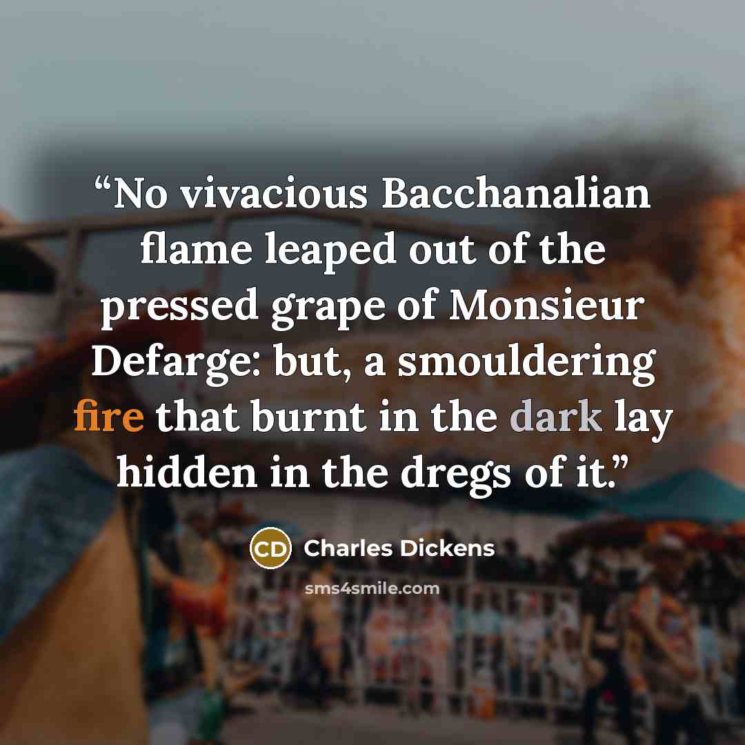 “No vivacious Bacchanalian flame leaped out of the pressed grape of Monsieur Defarge: but, a smouldering fire that burnt in the dark lay hidden in the dregs of it.” quote by Charles Dickens