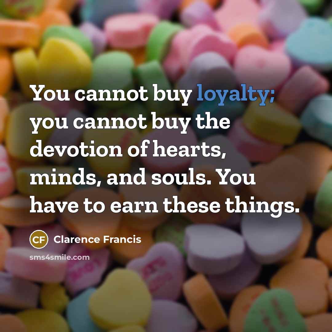 “You cannot buy loyalty; you cannot buy the devotion of hearts, minds, and souls. You have to earn these things.” quote by Clarence Francis