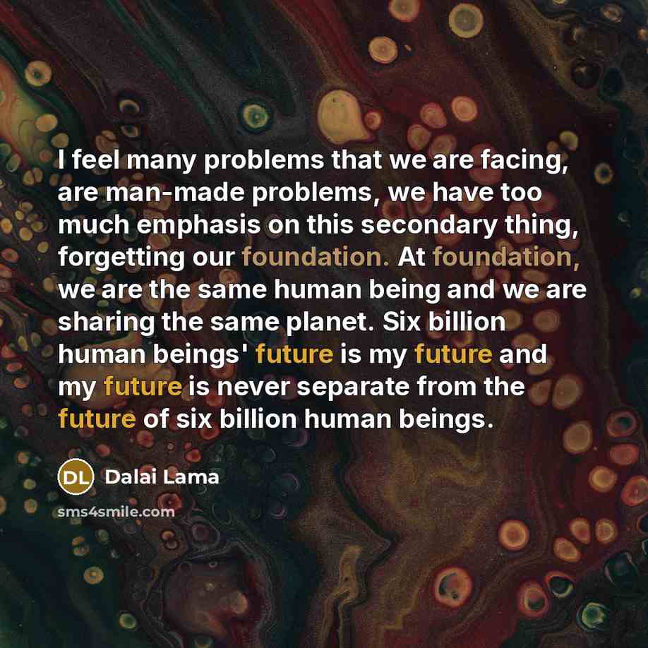 “I feel many problems that we are facing, are man-made problems, we have too much emphasis on this secondary thing, forgetting our foundation. At foundation, we are the same human being and we are sharing the same planet. Six billion human beings' future is my future and my future is never separate…” quote by Dalai Lama