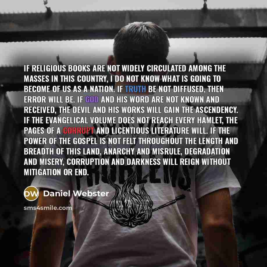 “If religious books are not widely circulated among the masses in this country, I do not know what is going to become of us as a nation. If truth be not diffused, then error will be. If God and His Word are not known and received, the devil and his works will gain the ascendency. If the evangelical…” quote by Daniel Webster