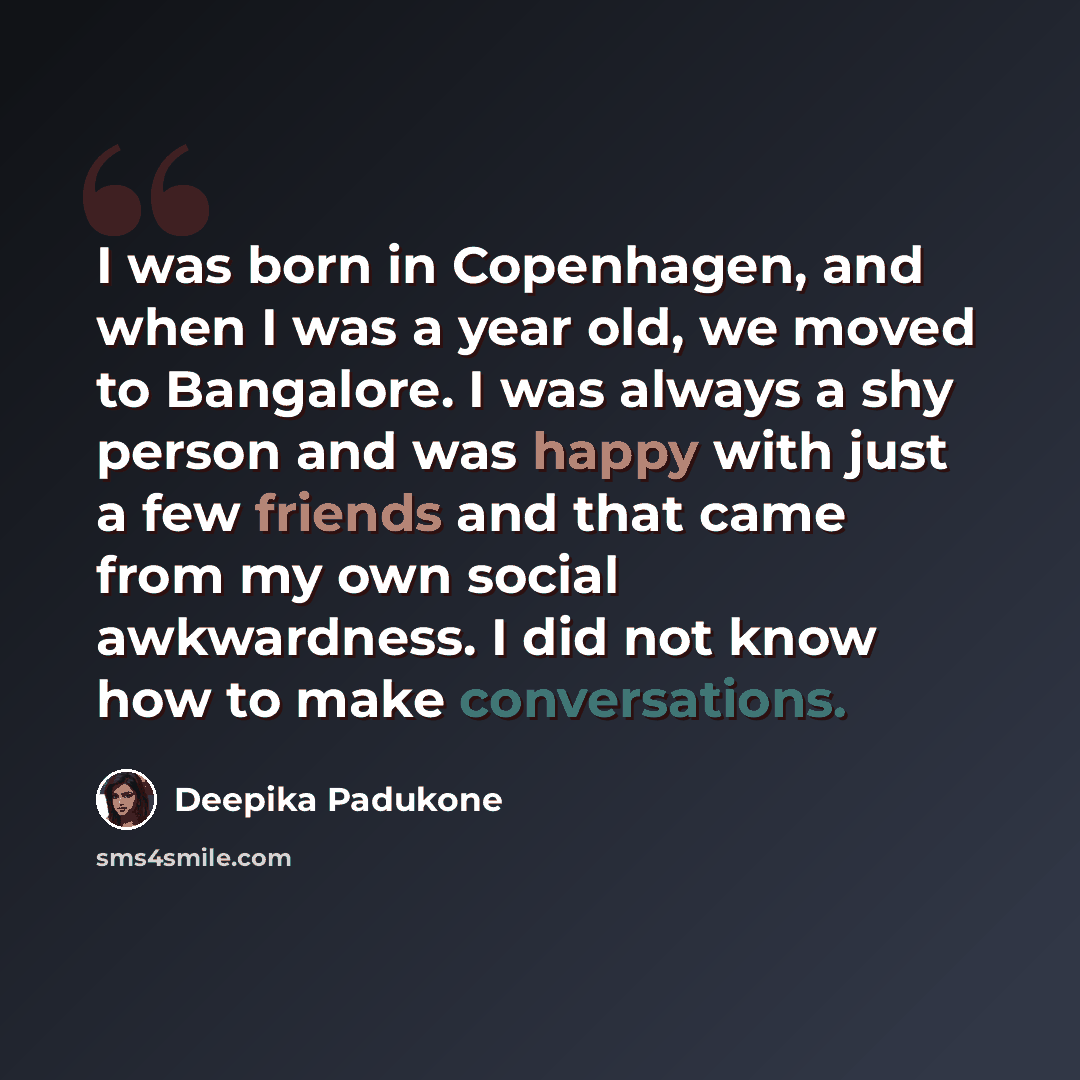 “I was born in Copenhagen, and when I was a year old, we moved to Bangalore. I was always a shy person and was happy with just a few friends and that came from my own social awkwardness. I did not know how to make conversations.” quote by Deepika Padukone