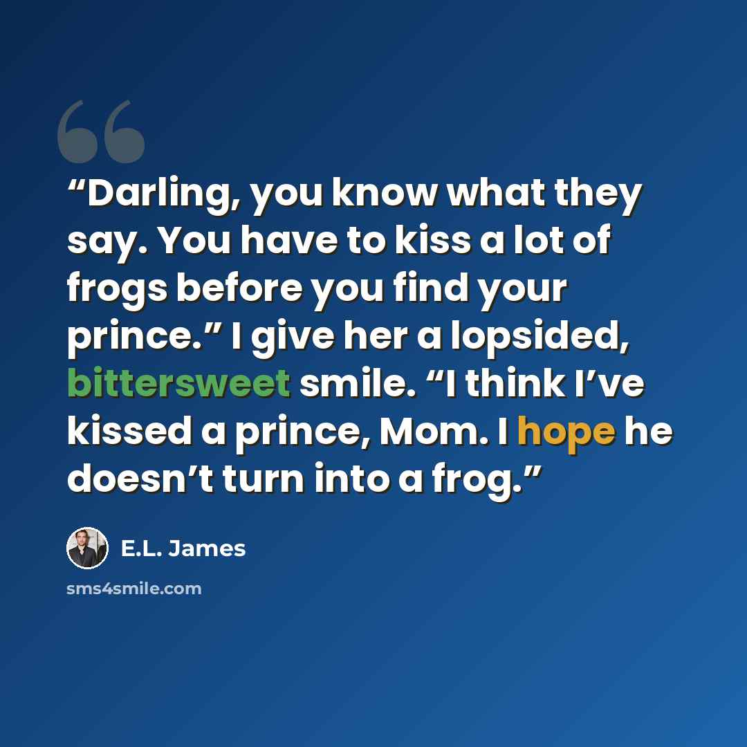 “Darling, you know what they say. You have to kiss a lot of frogs before you find your prince.” I give her a lopsided, bittersweet smile. “I think I’ve kissed a prince, Mom. I hope he doesn’t turn into a frog.” quote by E.L. James