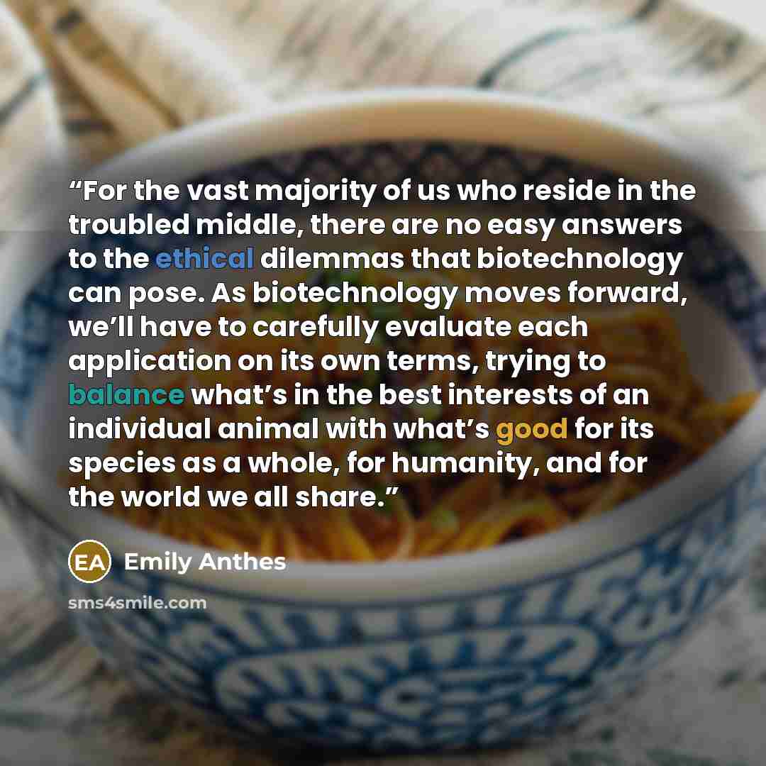 “For the vast majority of us who reside in the troubled middle, there are no easy answers to the ethical dilemmas that biotechnology can pose. As biotechnology moves forward, we’ll have to carefully evaluate each application on its own terms, trying to balance what’s in the best interests of an…” quote by Emily Anthes