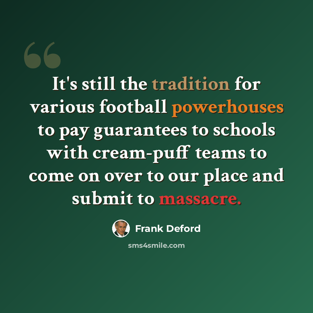 “It's still the tradition for various football powerhouses to pay guarantees to schools with cream-puff teams to come on over to our place and submit to massacre.” quote by Frank Deford