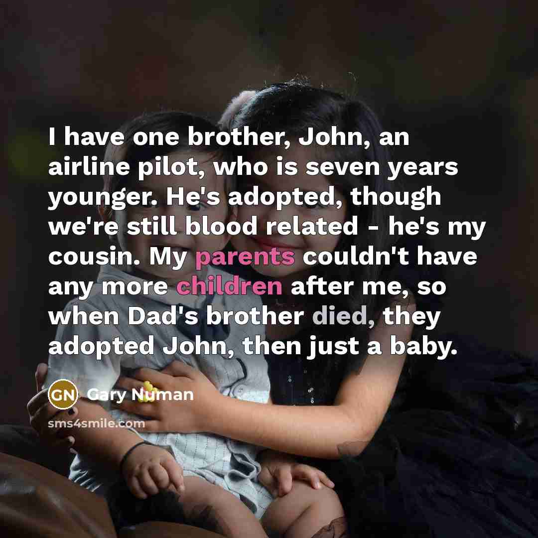 “I have one brother, John, an airline pilot, who is seven years younger. He's adopted, though we're still blood related - he's my cousin. My parents couldn't have any more children after me, so when Dad's brother died, they adopted John, then just a baby.” quote by Gary Numan
