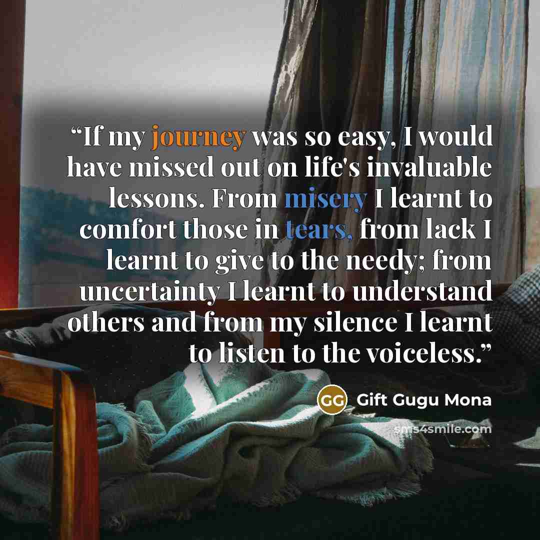 “If my journey was so easy, I would have missed out on life's invaluable lessons. From misery I learnt to comfort those in tears, from lack I learnt to give to the needy; from uncertainty I learnt to understand others and from my silence I learnt to listen to the voiceless.” quote by Gift Gugu Mona
