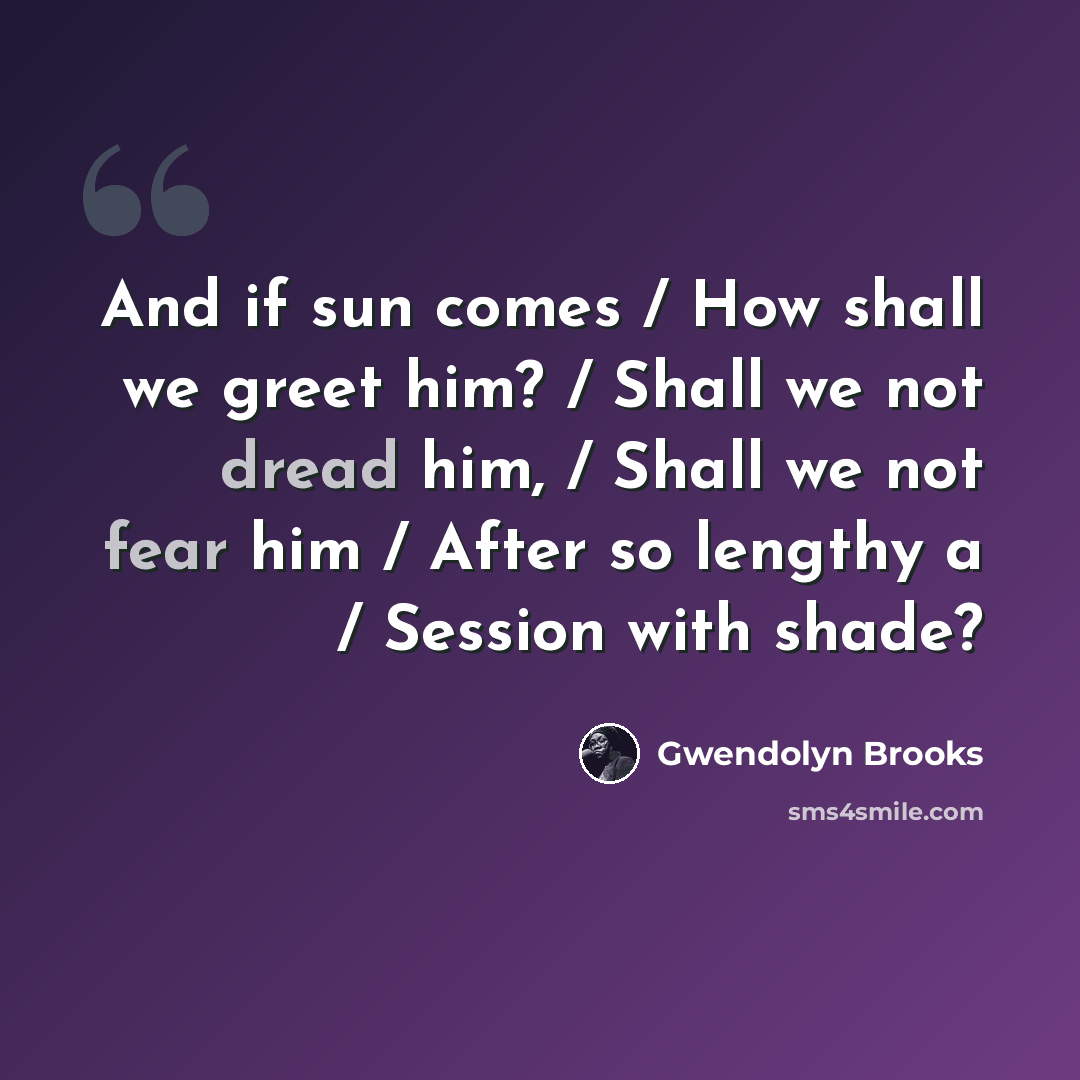 “And if sun comes / How shall we greet him? / Shall we not dread him, / Shall we not fear him / After so lengthy a / Session with shade?” quote by Gwendolyn Brooks