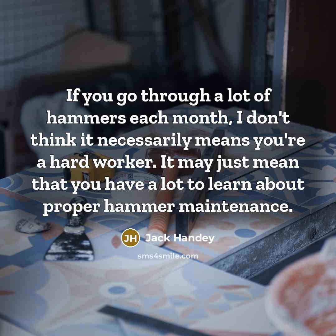 “If you go through a lot of hammers each month, I don't think it necessarily means you're a hard worker. It may just mean that you have a lot to learn about proper hammer maintenance.” quote by Jack Handey