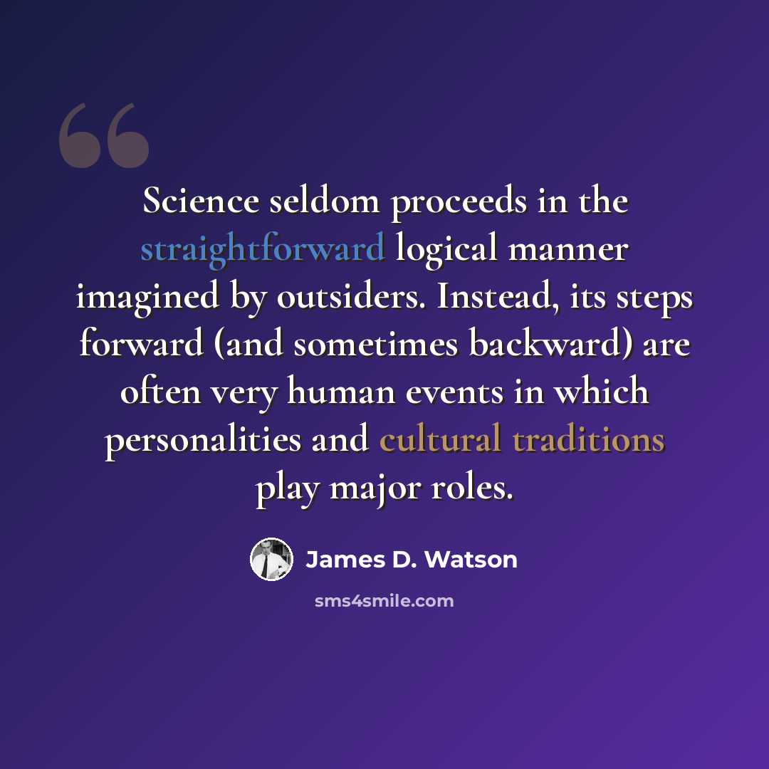 “Science seldom proceeds in the straightforward logical manner imagined by outsiders. Instead, its steps forward (and sometimes backward) are often very human events in which personalities and cultural traditions play major roles.” quote by James D. Watson