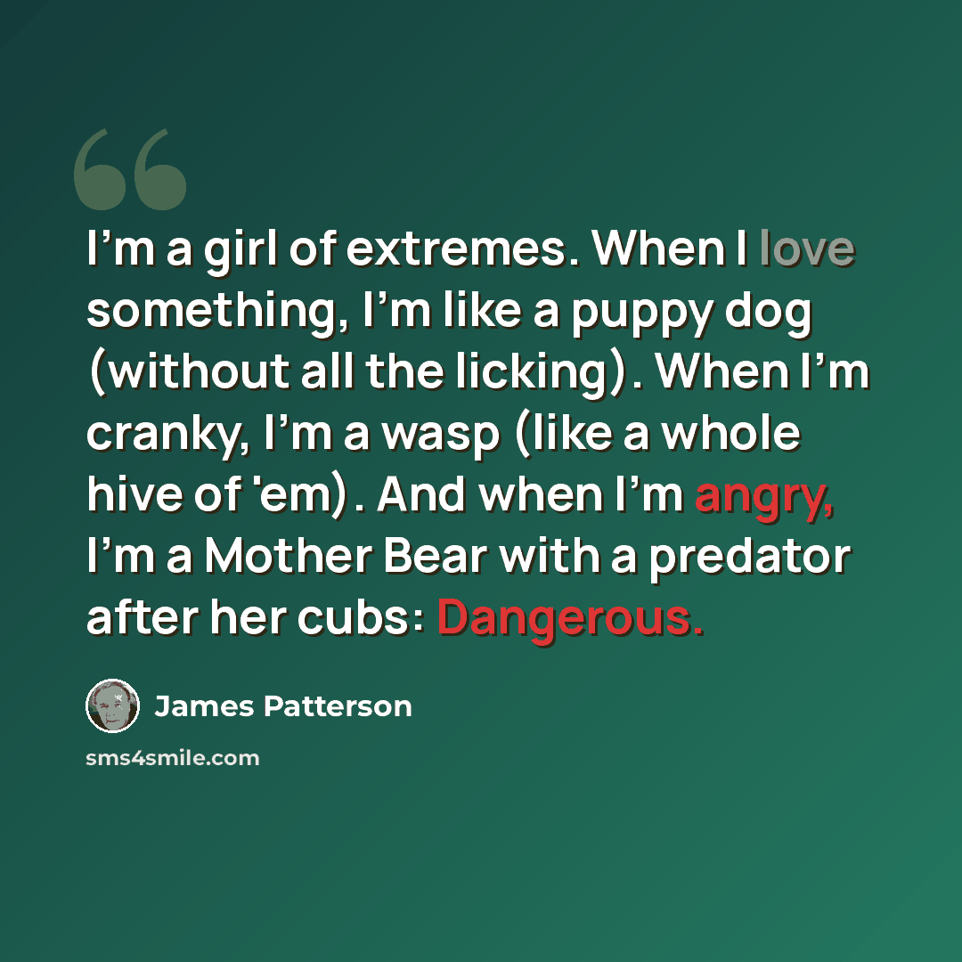 “I'm a girl of extremes. When I love something, I'm like a puppy dog (without all the licking). When I'm cranky, I'm a wasp (like a whole hive of 'em). And when I'm angry, I'm a Mother Bear with a predator after her cubs: Dangerous.” quote by James Patterson