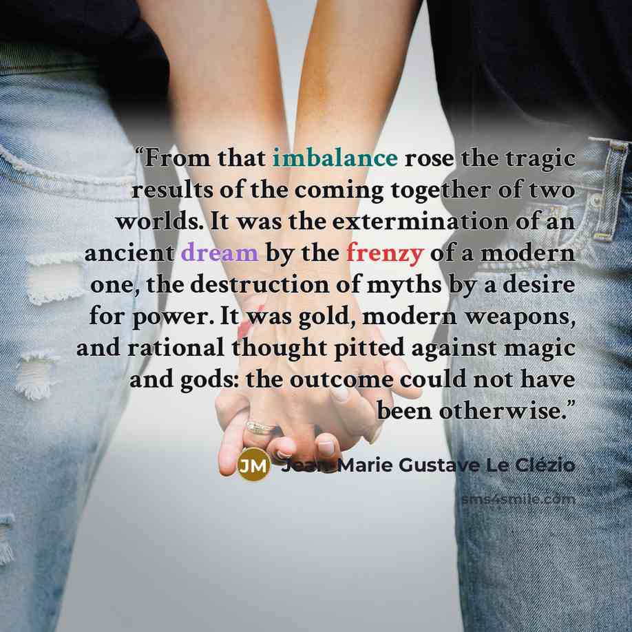“From that imbalance rose the tragic results of the coming together of two worlds. It was the extermination of an ancient dream by the frenzy of a modern one, the destruction of myths by a desire for power. It was gold, modern weapons, and rational thought pitted against magic and gods: the outcome…” quote by Jean-Marie Gustave Le Clézio