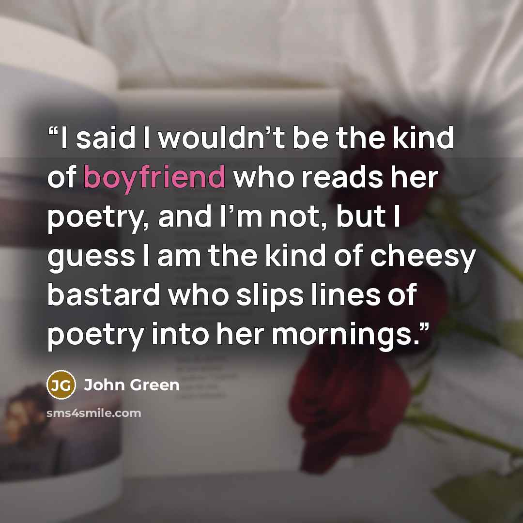 “I said I wouldn’t be the kind of boyfriend who reads her poetry, and I’m not, but I guess I am the kind of cheesy bastard who slips lines of poetry into her mornings.” quote by John Green