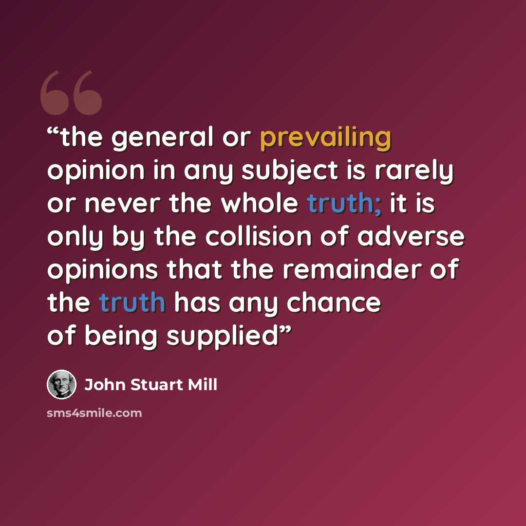 “the general or prevailing opinion in any subject is rarely or never the whole truth; it is only by the collision of adverse opinions that the remainder of the truth has any chance of being supplied” quote by John Stuart Mill