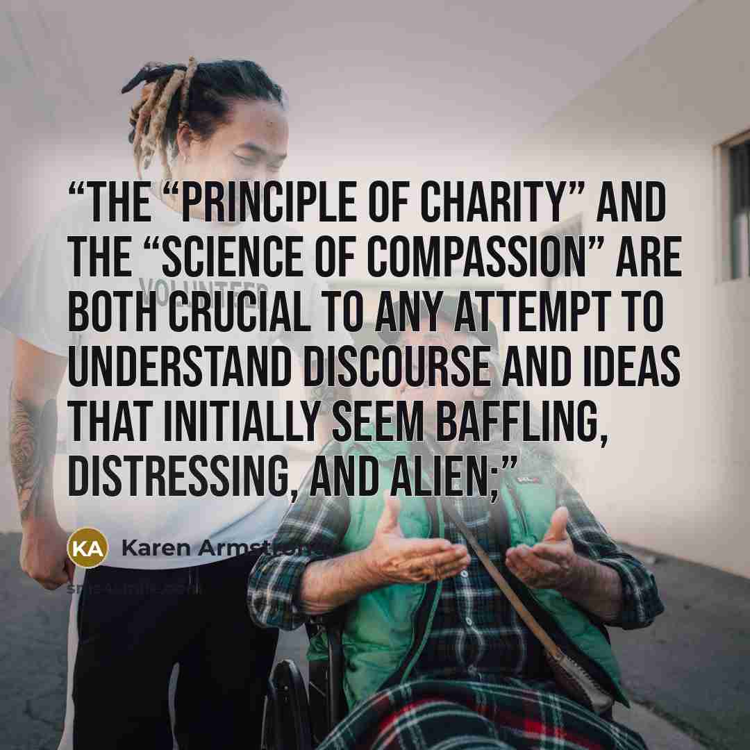 “The “principle of charity” and the “science of compassion” are both crucial to any attempt to understand discourse and ideas that initially seem baffling, distressing, and alien;” quote by Karen Armstrong